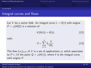 Element of diﬀerential geometry                           Riemannian geometry    No Riemannian geometry



Lie derivative


Integral curves and ﬂows

       Let V be a vector ﬁeld. An integral curve t → θ(t) with origine
       P = ϕ(θ(0)) is a solution of:

                                                               ˙
                                                    V (θ(t)) = θ(t),                      (12)

       with:
                                                              n
                                                     ˙
                                                     θ=            ˙ ∂ .
                                                                   θj                     (13)
                                                                      ∂θj
                                                             j=1

       The ﬂow (φt )t∈R of V is a set of applications φt which associates
       to P ∈ M the point Q = ϕ(θ(t)), where θ is the integral curve
       with origine P.

J´rˆme Lapuyade-Lahorgue
 eo                                                                                            19/ 49
Element of diﬀerential geometry and applications to probability and statistics
 