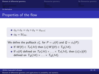 Element of diﬀerential geometry                           Riemannian geometry    No Riemannian geometry



Lie derivative


Properties of the ﬂow


                 φs ◦ φt = φt ◦ φs = φs+t ;
                 φ0 = IdM .

       We deﬁne the pullback φ∗ , for P = ϕ(θ) and Q = φt (P):
                              t
                 If W (θ) ∈ TP (M) then (φ∗ W )(θ) ∈ TQ (M);
                                          t
                 If α(θ) deﬁned on TP (M) × . . . × TP (M), then (φ∗ α)(θ)
                                                                   t
                 deﬁned on TQ (M) × . . . × TQ (M).



J´rˆme Lapuyade-Lahorgue
 eo                                                                                            20/ 49
Element of diﬀerential geometry and applications to probability and statistics
 