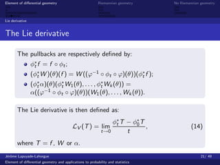 Element of diﬀerential geometry                           Riemannian geometry    No Riemannian geometry



Lie derivative


The Lie derivative

       The pullbacks are respectively deﬁned by:
                 φ∗ f = f ◦ φt ;
                  t
                 (φ∗ W )(θ)(f ) = W ((ϕ−1 ◦ φt ◦ ϕ)(θ))(φ∗ f );
                   t                                     t
                 (φ∗ α)(θ)(φ∗ W1 (θ), . . . , φ∗ Wk (θ)) =
                   t        t                  t
                 α((ϕ−1 ◦ φt ◦ ϕ)(θ))(W1 (θ), . . . , Wk (θ)).

       The Lie derivative is then deﬁned as:
                                                                φ∗ T − φ0 T
                                                                 t
                                                                        ∗
                                          LV (T ) = lim                     ,             (14)
                                                            t→0      t
       where T = f , W or α.
J´rˆme Lapuyade-Lahorgue
 eo                                                                                            21/ 49
Element of diﬀerential geometry and applications to probability and statistics
 