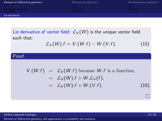 Element of diﬀerential geometry                           Riemannian geometry    No Riemannian geometry



Lie derivative




       Lie derivative of vector ﬁeld: LV (W ) is the unique vector ﬁeld
       such that:
                        LV (W ).f = V .(W .f ) − W .(V .f ).            (15)

       Proof.

                  V .(W .f ) = LV (W .f ) because W .f is a function,
                                      = LV (W ).f + W .LV (f ),
                                      = LV (W ).f + W .(V .f ).                           (16)




J´rˆme Lapuyade-Lahorgue
 eo                                                                                            23/ 49
Element of diﬀerential geometry and applications to probability and statistics
 