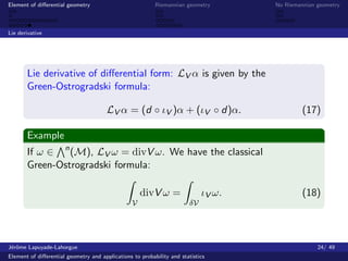 Element of diﬀerential geometry                           Riemannian geometry        No Riemannian geometry



Lie derivative




       Lie derivative of diﬀerential form: LV α is given by the
       Green-Ostrogradski formula:

                                       LV α = (d ◦ ιV )α + (ιV ◦ d)α.                         (17)

       Example
       If ω ∈ n (M), LV ω = divV ω. We have the classical
       Green-Ostrogradski formula:

                                                     divV ω =                ιV ω.            (18)
                                                 V                      δV




J´rˆme Lapuyade-Lahorgue
 eo                                                                                                24/ 49
Element of diﬀerential geometry and applications to probability and statistics
 