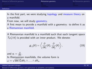 Element of diﬀerential geometry                           Riemannian geometry    No Riemannian geometry



Deﬁnitions


       In the ﬁrst part, we were studying topology and measure theory on
       a manifold.
       From now, we will study geometry.
       A ﬁrst mean to provide a manifold with a geometry: to deﬁne it as
       a Riemannian manifold.

       A Riemannian manifold is a manifold such that each tangent space
       TP (M) is provided with an inner product. We denote:

                                                             ∂        ∂
                                        gi ,j (θ) =             (θ),     (θ) ,            (19)
                                                            ∂θi      ∂θj
                 ∂
       and ei = ∂θi .
       In Riemannian manifolds, the volume form is
            √
       ω = det G dθ1 ∧ . . . ∧ dθn .
J´rˆme Lapuyade-Lahorgue
 eo                                                                                            25/ 49
Element of diﬀerential geometry and applications to probability and statistics
 