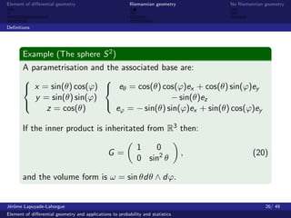 Element of diﬀerential geometry                           Riemannian geometry        No Riemannian geometry



Deﬁnitions




       Example (The sphere S 2 )
       A parametrisation and the associated base are:
                           
        x = sin(θ) cos(ϕ)  eθ = cos(θ) cos(ϕ)ex + cos(θ) sin(ϕ)ey
          y = sin(θ) sin(ϕ)                   − sin(θ)ez
             z = cos(θ)        eϕ = − sin(θ) sin(ϕ)ex + sin(θ) cos(ϕ)ey
                           

       If the inner product is inheritated from R3 then:

                                                             1   0
                                                G=                               ,            (20)
                                                             0 sin2 θ

       and the volume form is ω = sin θdθ ∧ dϕ.


J´rˆme Lapuyade-Lahorgue
 eo                                                                                                26/ 49
Element of diﬀerential geometry and applications to probability and statistics
 