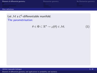 Element of diﬀerential geometry                           Riemannian geometry    No Riemannian geometry



Main deﬁnitions



       Let M a C 1 -diﬀerentiable manifold.
       The parametrisation:

                                          θ ∈ Θ ⊂ Rn → ϕ(θ) ∈ M;                           (1)




J´rˆme Lapuyade-Lahorgue
 eo                                                                                             3/ 49
Element of diﬀerential geometry and applications to probability and statistics
 