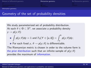 Element of diﬀerential geometry                           Riemannian geometry                      No Riemannian geometry



Information geometry


Geometry of the set of probability densities


       We study parameterized set of probability distribution.
       At each θ ∈ Θ ⊂ Rk , we associate a probability density
       y → p(y ; θ):
                                                                                     b
                    p(y ; θ)dy = 1 and Pθ (Y ∈ [a, b]) =                                 p(y ; θ)dy ;
                                                                                 a
               For each ﬁxed y , θ → p(y ; θ) is diﬀerentiable.
       The Riemannian metric is chosen in order to the volume form is
       the prior distribution such that an inﬁnite sample of p(y ; θ)
       provides the maximum of information.


J´rˆme Lapuyade-Lahorgue
 eo                                                                                                              29/ 49
Element of diﬀerential geometry and applications to probability and statistics
 