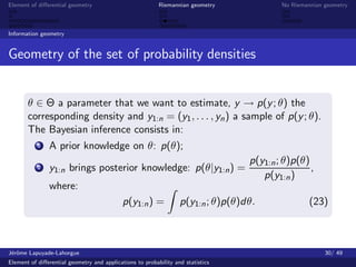 Element of diﬀerential geometry                           Riemannian geometry             No Riemannian geometry



Information geometry


Geometry of the set of probability densities


       θ ∈ Θ a parameter that we want to estimate, y → p(y ; θ) the
       corresponding density and y1:n = (y1 , . . . , yn ) a sample of p(y ; θ).
       The Bayesian inference consists in:
           1   A prior knowledge on θ: p(θ);
                                                                                  p(y1:n ; θ)p(θ)
           2   y1:n brings posterior knowledge: p(θ|y1:n ) =                                      ,
                                                                                     p(y1:n )
               where:
                                            p(y1:n ) =            p(y1:n ; θ)p(θ)dθ.               (23)



J´rˆme Lapuyade-Lahorgue
 eo                                                                                                     30/ 49
Element of diﬀerential geometry and applications to probability and statistics
 