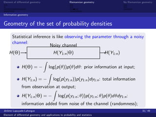 Element of diﬀerential geometry                           Riemannian geometry               No Riemannian geometry



Information geometry


Geometry of the set of probability densities

       Statistical inference is like observing the parameter through a noisy
       channel:
                            Noisy channel
    H(Θ)                                   H(Y1:n |Θ)                            H(Y1:n )


               H(Θ) = −                log(p(θ))p(θ)dθ: prior information at input;

               H(Y1:n ) = −                log(p(y1:n ))p(y1:n )dy1:n : total information
               from observation at output;
               H(Y1:n |Θ) = −                   log(p(y1:n ; θ))p(y1:n ; θ)p(θ)dθdy1:n :
               information added from noise of the channel (randomness);
J´rˆme Lapuyade-Lahorgue
 eo                                                                                                       31/ 49
Element of diﬀerential geometry and applications to probability and statistics
 