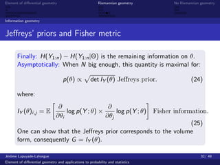 Element of diﬀerential geometry                           Riemannian geometry           No Riemannian geometry



Information geometry


Jeﬀreys’ priors and Fisher metric

       Finally: H(Y1:n ) − H(Y1:n |Θ) is the remaining information on θ.
       Asymptotically: When N big enough, this quantity is maximal for:

                                    p(θ) ∝           det IY (θ) Jeﬀreys prior.                   (24)

       where:
                                ∂                  ∂
       IY (θ)i ,j = E              log p(Y ; θ) ×     log p(Y ; θ)               Fisher information.
                               ∂θi                ∂θj
                                                                   (25)
       One can show that the Jeﬀreys prior corresponds to the volume
       form, consequently G = IY (θ).

J´rˆme Lapuyade-Lahorgue
 eo                                                                                                   32/ 49
Element of diﬀerential geometry and applications to probability and statistics
 