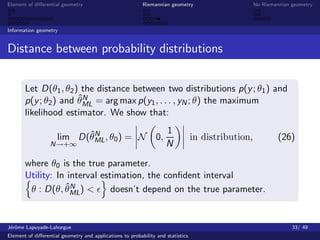 Element of diﬀerential geometry                           Riemannian geometry                       No Riemannian geometry



Information geometry


Distance between probability distributions


       Let D(θ1 , θ2 ) the distance between two distributions p(y ; θ1 ) and
                      ˆN
       p(y ; θ2 ) and θML = arg max p(y1 , . . . , yN ; θ) the maximum
       likelihood estimator. We show that:

                           ˆN                                        1
                     lim D(θML , θ0 ) = N                       0,               in distribution,            (26)
                  N→+∞                                               N

       where θ0 is the true parameter.
       Utility: In interval estimation, the conﬁdent interval
                  ˆN
        θ : D(θ, θML) <        doesn’t depend on the true parameter.


J´rˆme Lapuyade-Lahorgue
 eo                                                                                                               33/ 49
Element of diﬀerential geometry and applications to probability and statistics
 