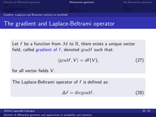 Element of diﬀerential geometry                           Riemannian geometry    No Riemannian geometry



Gradient, Laplacian and Brownian motions on manifolds


The gradient and Laplace-Beltrami operator


       Let f be a function from M to R, there exists a unique vector
       ﬁeld, called gradient of f , denoted gradf such that:

                                                 gradf , V = df (V ),                     (27)

       for all vector ﬁelds V .

       The Laplace-Beltrami operator of f is deﬁned as:

                                                   ∆f = divgradf .                        (28)


J´rˆme Lapuyade-Lahorgue
 eo                                                                                            34/ 49
Element of diﬀerential geometry and applications to probability and statistics
 