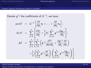 Element of diﬀerential geometry                           Riemannian geometry              No Riemannian geometry



Gradient, Laplacian and Brownian motions on manifolds




       Denote g i ,j the coeﬃcients of G −1 , we have:

                                           ∂f              ∂f
                    gradf         = G −1      e1 + . . . +       en ;
                                          ∂θ1              ∂θ1
                                                                        
                                     n                   n
                                          ∂Vj    1                 ∂gk,i 
                     divV         =          + Vj          g i ,k         ;
                                          ∂θj    2                  ∂θj
                                         j=1                           i ,k=1
                                           n        n
                                                                  ∂2f       ∂g i ,j ∂f
                        ∆f        =                         g i ,j       +
                                                                 ∂θi ∂θj     ∂θj ∂θi
                                         j=1      i =1
                                                                                          
                                                      n                   n
                                           1                    ∂f                  ∂gk,i 
                                         +                g l,j               g i ,k          .
                                           2                    ∂θl                   ∂θj
                                                    l=1                          i ,k=1


J´rˆme Lapuyade-Lahorgue
 eo                                                                                                      35/ 49
Element of diﬀerential geometry and applications to probability and statistics
 