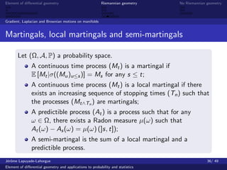 Element of diﬀerential geometry                           Riemannian geometry    No Riemannian geometry



Gradient, Laplacian and Brownian motions on manifolds


Martingals, local martingals and semi-martingals

       Let (Ω, A, P) a probability space.
               A continuous time process (Mt ) is a martingal if
               E [Mt |σ((Mu )u≤s )] = Ms for any s ≤ t;
               A continuous time process (Mt ) is a local martingal if there
               exists an increasing sequence of stopping times (Tn ) such that
               the processes (Mt∧Tn ) are martingals;
               A predictible process (At ) is a process such that for any
               ω ∈ Ω, there exists a Radon measure µ(ω) such that
               At (ω) − As (ω) = µ(ω) (]s, t]);
               A semi-martingal is the sum of a local martingal and a
               predictible process.
J´rˆme Lapuyade-Lahorgue
 eo                                                                                            36/ 49
Element of diﬀerential geometry and applications to probability and statistics
 
