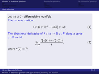 Element of diﬀerential geometry                           Riemannian geometry    No Riemannian geometry



Main deﬁnitions



       Let M a C 1 -diﬀerentiable manifold.
       The parametrisation:

                                          θ ∈ Θ ⊂ Rn → ϕ(θ) ∈ M;                           (1)

       The directional derivative of f : M → R at P along a curve
       γ : R → M:
                                  f (γ(t)) − f (γ(0))
                              lim                     ,                                    (2)
                             t→0           t
       where γ(0) = P.




J´rˆme Lapuyade-Lahorgue
 eo                                                                                             3/ 49
Element of diﬀerential geometry and applications to probability and statistics
 