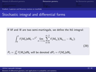 Element of diﬀerential geometry                           Riemannian geometry                  No Riemannian geometry



Gradient, Laplacian and Brownian motions on manifolds


Stochastic integral and diﬀerential forms


       If M and N are two semi-martingals, we deﬁne the Itˆ integral:
                                                          o

                        t                                     n−1
                                                2
                            f (Ms )dNs =L            lim             f (Mtk )(Ntk+1 − Ntk );
                    0                               n→+∞
                                                              k=0
                                                                                                        (29)
                   t
       Pt =        0    f (Ms )dNs will be denoted dPt = f (Ms )dNs .




J´rˆme Lapuyade-Lahorgue
 eo                                                                                                          37/ 49
Element of diﬀerential geometry and applications to probability and statistics
 