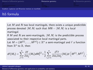 Element of diﬀerential geometry                           Riemannian geometry                 No Riemannian geometry



Gradient, Laplacian and Brownian motions on manifolds


Itˆ formula
  o

       Let M and N two local martingals, there exists a unique predictible
       process denoted M, N such that MN − M, N is a local
       martingal.
       If M and N are semi-martingals, M, N is the predictible process
       associated to their respective local martingal parts.
       Let M = (M (1) , . . . , M (n) ) ∈ Rn a semi-martingal and f a function
       from Rn to R, then:
                           n                                        n
                                   ∂f        (j) 1                         ∂2f
       df (Mt ) =                     (Mt )dMt +                                  (Mt )d M (i ) , M (j)         .
                                  ∂mj            2                        ∂mi ∂mj                           t
                          j=1                                    i ,j=1



J´rˆme Lapuyade-Lahorgue
 eo                                                                                                         38/ 49
Element of diﬀerential geometry and applications to probability and statistics
 