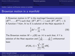 Element of diﬀerential geometry                           Riemannian geometry    No Riemannian geometry



Gradient, Laplacian and Brownian motions on manifolds


Brownian motion in a manifold

       A Brownian motion in Rn is the martingal Gaussian process
       (B (1) , . . . , B (n) ) such that B (i ) , B (i ) = t and B (i ) , B (j) = 0.
       A function f from M to R is solution of the Heat equation if:
                                                    1      ∂f
                                                      ∆f +    = 0.                        (30)
                                                    2      ∂t
       The Brownian motion M = ϕ(Θ) on M is such that, if f is
                                            ∂            ∂
       solution of the Heat equation and ∂θ1 , . . . , ∂θn orthonormal
       base:
                                          n
                                             ∂f
                            df (Mt , t) =        dΘj . t
                                             ∂θj
                                                                  j=1

J´rˆme Lapuyade-Lahorgue
 eo                                                                                            39/ 49
Element of diﬀerential geometry and applications to probability and statistics
 