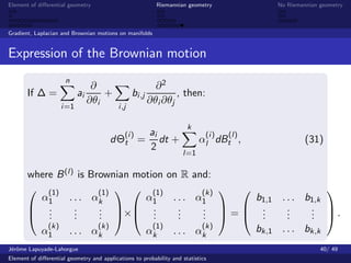 Element of diﬀerential geometry                             Riemannian geometry           No Riemannian geometry



Gradient, Laplacian and Brownian motions on manifolds


Expression of the Brownian motion
                      n
                                 ∂                          ∂2
       If ∆ =              ai       +             bi ,j           , then:
                                ∂θi                       ∂θi ∂θj
                    i =1                   i ,j

                                                                      k
                                              (i )        ai                 (i )   (l)
                                        dΘt =                dt +          αl dBt ,                (31)
                                                          2
                                                                     l=1

       where B (l) is Brownian motion on R and:
        (1)            (1)   (1)           (k)                   
         α1      . . . αk        α1    . . . α1       b1,1 . . . b1,k
        .         .    . × .          .    . = .        .    . .
        . .       .
                   .    .   .
                        .          .     .
                                         .    .   .
                                              .        .     .
                                                             .    . 
                                                                  .
           (k)          (k)        (1)        (k)     bk,1 . . . bk,k
         α1      . . . αk        αk    . . . αk
J´rˆme Lapuyade-Lahorgue
 eo                                                                                                     40/ 49
Element of diﬀerential geometry and applications to probability and statistics
 
