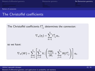 Element of diﬀerential geometry                            Riemannian geometry                     No Riemannian geometry



Notion of connexion


The Christoﬀel coeﬃcients


       The Christoﬀel coeﬃcients Γk,j determines the connexion:
                                  i

                                                                    n
                                                    ei (ej ) =           Γik,j ek ,
                                                                  k=1

       so we have:
                                                                                            
                                           n         n                            n
                                                                  ∂Wk
                         V (W )      =                    Vi         +               Wj Γk,j  ek .
                                                                                           i
                                                                   ∂θi
                                         k=1        i =1                         j=1



J´rˆme Lapuyade-Lahorgue
 eo                                                                                                              42/ 49
Element of diﬀerential geometry and applications to probability and statistics
 