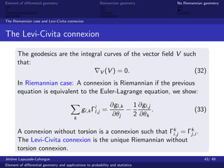 Element of diﬀerential geometry                           Riemannian geometry       No Riemannian geometry



The Riemannian case and Levi-Civita connexion


The Levi-Civita connexion

       The geodesics are the integral curves of the vector ﬁeld V such
       that:
                                    V (V ) = 0.                       (32)
       In Riemannian case: A connexion is Riemannian if the previous
       equation is equivalent to the Euler-Lagrange equation, we show:
                                                                ∂gl,k   1 ∂gl,j
                                               gi ,k Γil,j =          −         .            (33)
                                                                 ∂θj    2 ∂θk
                                          k

       A connexion without torsion is a connexion such that Γk,j = Γk .
                                                             i      j,i
       The Levi-Civita connexion is the unique Riemannian without
       torsion connexion.
J´rˆme Lapuyade-Lahorgue
 eo                                                                                               43/ 49
Element of diﬀerential geometry and applications to probability and statistics
 