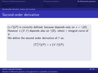 Element of diﬀerential geometry                           Riemannian geometry    No Riemannian geometry



Second-order derivative, torsion and curvature


Second-order derivative


       (v .f )(P) is correctly deﬁned, because depends only on v = γ(0).
                                                                    ˙
       However v .(V .f ) depends also on γ (0), where γ integral curve of
                                           ¨
       V.
       We deﬁne the second order derivative of f as:
                                                 2
                                            (    v f )(P)     = v .(V .f )(P),




J´rˆme Lapuyade-Lahorgue
 eo                                                                                            45/ 49
Element of diﬀerential geometry and applications to probability and statistics
 