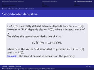 Element of diﬀerential geometry                           Riemannian geometry    No Riemannian geometry



Second-order derivative, torsion and curvature


Second-order derivative


       (v .f )(P) is correctly deﬁned, because depends only on v = γ(0).
                                                                    ˙
       However v .(V .f ) depends also on γ (0), where γ integral curve of
                                           ¨
       V.
       We deﬁne the second order derivative of f as:
                                                 2
                                            (    v f )(P)     = v .(V .f )(P),

       where V is the vector ﬁeld associated to geodesic such P = γ(0)
       and v = γ(0).
               ˙
       Remark: The second derivative depends on the geometry.


J´rˆme Lapuyade-Lahorgue
 eo                                                                                            45/ 49
Element of diﬀerential geometry and applications to probability and statistics
 