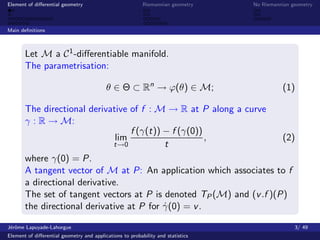 Element of diﬀerential geometry                           Riemannian geometry    No Riemannian geometry



Main deﬁnitions



       Let M a C 1 -diﬀerentiable manifold.
       The parametrisation:

                                          θ ∈ Θ ⊂ Rn → ϕ(θ) ∈ M;                           (1)

       The directional derivative of f : M → R at P along a curve
       γ : R → M:
                                   f (γ(t)) − f (γ(0))
                               lim                     ,              (2)
                              t→0           t
       where γ(0) = P.
       A tangent vector of M at P: An application which associates to f
       a directional derivative.
       The set of tangent vectors at P is denoted TP (M) and (v .f )(P)
       the directional derivative at P for γ(0) = v .
                                            ˙

J´rˆme Lapuyade-Lahorgue
 eo                                                                                             3/ 49
Element of diﬀerential geometry and applications to probability and statistics
 