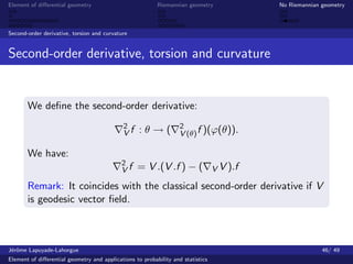 Element of diﬀerential geometry                           Riemannian geometry              No Riemannian geometry



Second-order derivative, torsion and curvature


Second-order derivative, torsion and curvature


       We deﬁne the second-order derivative:
                                             2                     2
                                             Vf    :θ→(            V (θ) f )(ϕ(θ)).

       We have:
                                            2
                                            Vf    = V .(V .f ) − (               V V ).f

       Remark: It coincides with the classical second-order derivative if V
       is geodesic vector ﬁeld.



J´rˆme Lapuyade-Lahorgue
 eo                                                                                                      46/ 49
Element of diﬀerential geometry and applications to probability and statistics
 