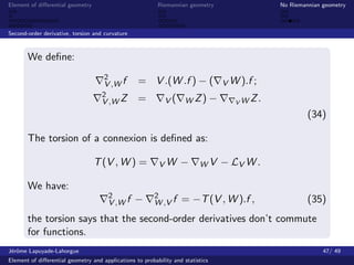 Element of diﬀerential geometry                           Riemannian geometry                 No Riemannian geometry



Second-order derivative, torsion and curvature



       We deﬁne:
                                     2
                                     V ,W f       = V .(W .f ) − (               V W ).f ;
                                    2
                                    V ,W Z        =          V(      W Z) −         VW
                                                                                         Z.
                                                                                                       (34)

       The torsion of a connexion is deﬁned as:

                                  T (V , W ) =            VW       −      WV     − LV W .

       We have:
                                       2                 2
                                       V ,W f    −       W ,V f    = −T (V , W ).f ,                   (35)
       the torsion says that the second-order derivatives don’t commute
       for functions.
J´rˆme Lapuyade-Lahorgue
 eo                                                                                                         47/ 49
Element of diﬀerential geometry and applications to probability and statistics
 