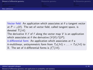Element of diﬀerential geometry                           Riemannian geometry    No Riemannian geometry



Main deﬁnitions




       Vector ﬁeld: An application which associates at θ a tangent vector
       at P = ϕ(θ). The set of vector ﬁeld, called tangent space, is
       denoted T (M)
       The derivative V .f of f along the vector map V is an application
       which associates at θ the derivative (V (θ).f )(P);
       k-diﬀerential form: An application which associates at θ a
       k-multilinear, antisymmetric form from TP (M) × . . . × TP (M) to
       R. The set of k-diﬀerential forms is k (M).




J´rˆme Lapuyade-Lahorgue
 eo                                                                                             4/ 49
Element of diﬀerential geometry and applications to probability and statistics
 