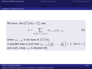 Element of diﬀerential geometry                           Riemannian geometry                       No Riemannian geometry



Operations on diﬀerential forms




                                    k          k
       We have: dim                     (M) = Cn and:

                                        α=                          αi1 ,...,ik ωi1 ,...,ik ,                 (4)
                                               1≤i1 <...<ik ≤n

                                                            k
       where ωi1 ,...,ik is the base of                         (M).
                                                                         ∂              ∂
       A possible base is such that ωi1 ,...,ik                         ∂θi1 , . . . , ∂θik     = 1. For k = 1
       and such a base, ωj is denoted dθj .




J´rˆme Lapuyade-Lahorgue
 eo                                                                                                                6/ 49
Element of diﬀerential geometry and applications to probability and statistics
 