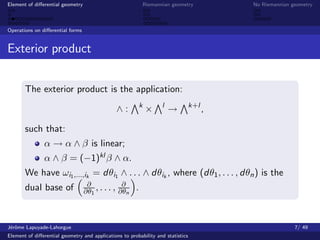 Element of diﬀerential geometry                                Riemannian geometry         No Riemannian geometry



Operations on diﬀerential forms


Exterior product


       The exterior product is the application:
                                                           k          l          k+l
                                               ∧:              ×          →            ,

       such that:
               α → α ∧ β is linear;
               α ∧ β = (−1)kl β ∧ α.
       We have ωi1 ,...,ik = dθi1 ∧ . . . ∧ dθik , where (dθ1 , . . . , dθn ) is the
                                   ∂             ∂
       dual base of               ∂θ1 , . . . , ∂θn    .



J´rˆme Lapuyade-Lahorgue
 eo                                                                                                       7/ 49
Element of diﬀerential geometry and applications to probability and statistics
 