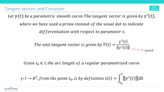 Tangent vectors and Curvature
𝐿𝑒𝑡 𝛾 𝑡 𝑏𝑒 𝑎 𝑝𝑎𝑟𝑎𝑚𝑒𝑡𝑟𝑖𝑐 𝑠𝑚𝑜𝑜𝑡ℎ 𝑐𝑢𝑟𝑣𝑒. 𝑇ℎ𝑒 𝑡𝑎𝑛𝑔𝑒𝑛𝑡 𝑣𝑒𝑐𝑡𝑜𝑟 𝑖𝑠 𝑔𝑖𝑣𝑒𝑛 𝑏𝑦 𝛾′ 𝑡 ,
𝑤ℎ𝑒𝑟𝑒 𝑤𝑒 ℎ𝑎𝑣𝑒 𝑢𝑠𝑒𝑑 𝑎 𝑝𝑟𝑖𝑚𝑒 𝑖𝑛𝑠𝑡𝑒𝑎𝑑 𝑜𝑓 𝑡ℎ𝑒 𝑢𝑠𝑢𝑎𝑙 𝑑𝑜𝑡 𝑡𝑜 𝑖𝑛𝑑𝑖𝑐𝑎𝑡𝑒
𝑑𝑖𝑓𝑓𝑒𝑟𝑒𝑛𝑡𝑖𝑎𝑡𝑖𝑜𝑛 𝑤𝑖𝑡ℎ 𝑟𝑒𝑠𝑝𝑒𝑐𝑡 𝑡𝑜 𝑝𝑎𝑟𝑎𝑚𝑒𝑡𝑒𝑟 𝑡.
𝑇ℎ𝑒 𝑢𝑛𝑖𝑡 𝑡𝑎𝑛𝑔𝑒𝑛𝑡 𝑣𝑒𝑐𝑡𝑜𝑟 𝑖𝑠 𝑔𝑖𝑣𝑒𝑛 𝑏𝑦 𝑇 𝑡 =
𝛾′
𝑡
𝛾′ 𝑡
𝐺𝑖𝑣𝑒𝑛 𝑡0 ∈ 𝐼, 𝑡ℎ𝑒 𝑎𝑟𝑐 𝑙𝑒𝑛𝑔𝑡ℎ 𝑜𝑓 𝑎 𝑟𝑒𝑔𝑢𝑙𝑎𝑟 𝑝𝑎𝑟𝑎𝑚𝑒𝑡𝑟𝑖𝑧𝑒𝑑 𝑐𝑢𝑟𝑣𝑒
𝛾: 𝐼 → 𝑅3, 𝑓𝑟𝑜𝑚 𝑡ℎ𝑒 𝑝𝑜𝑖𝑛𝑡 𝑡0, 𝑖𝑠 𝑏𝑦 𝑑𝑒𝑓𝑖𝑛𝑖𝑡𝑖𝑜𝑛 𝑠 𝑡 = න
𝑡0
𝑡
𝛾′ 𝑡 𝑑𝑡
speed
 