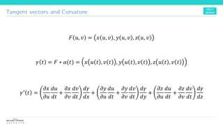 Tangent vectors and Curvature
𝐹 𝑢, 𝑣 = 𝑥 𝑢, 𝑣 , 𝑦 𝑢, 𝑣 , 𝑧 𝑢, 𝑣
𝛾 𝑡 = 𝐹 ∗ 𝛼(𝑡) = 𝑥 𝑢 𝑡 , 𝑣 𝑡 , 𝑦 𝑢 𝑡 , 𝑣 𝑡 , 𝑧 𝑢 𝑡 , 𝑣 𝑡
𝛾′ 𝑡 =
𝜕𝑥
𝜕𝑢
𝑑𝑢
𝑑𝑡
+
𝜕𝑥
𝜕𝑣
𝑑𝑣
𝑑𝑡
𝑑𝛾
𝑑𝑥
+
𝜕𝑦
𝜕𝑢
𝑑𝑢
𝑑𝑡
+
𝜕𝑦
𝜕𝑣
𝑑𝑣
𝑑𝑡
𝑑𝛾
𝑑𝑦
+
𝜕𝑧
𝜕𝑢
𝑑𝑢
𝑑𝑡
+
𝜕𝑧
𝜕𝑣
𝑑𝑣
𝑑𝑡
𝑑𝛾
𝑑𝑧
 