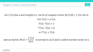 Tangent vectors and Curvature
𝐿𝑒𝑡 𝛾′ 𝑠 ℎ𝑎𝑠 𝑎 𝑢𝑛𝑖𝑡 𝑙𝑒𝑛𝑔𝑡ℎ 𝑖. 𝑒 𝑛𝑜𝑟𝑚 𝑜𝑓 𝑡𝑎𝑛𝑔𝑒𝑛𝑡 𝑣𝑒𝑐𝑡𝑜𝑟 𝛾′ 𝑠 = 1 𝑓𝑜𝑟 𝑎𝑙𝑙 𝑠 .
𝐹𝑜𝑟 𝑇 𝑠 = 𝛾′ 𝑠 ,
𝑇 𝑠 ∙ 𝑇 𝑠 = 1
𝑇′ 𝑠 ∙ 𝑇 𝑠 = 0
⇒ 𝑇′ 𝑠 ⊥ 𝑇 𝑠
𝑎𝑛𝑑 𝑤𝑒 𝑑𝑒𝑓𝑖𝑛𝑒 𝑁 𝑠 =
𝛾′′ 𝑠
𝑘(𝑠)
𝑖𝑠 𝑛𝑜𝑟𝑚𝑎𝑙 𝑡𝑜 𝛾 𝑠 𝑎𝑛𝑑 𝑖𝑠 𝑐𝑎𝑙𝑙𝑒𝑑 𝑛𝑜𝑟𝑚𝑎𝑙 𝑣𝑒𝑐𝑡𝑜𝑟 𝑎𝑡 𝑠.
 