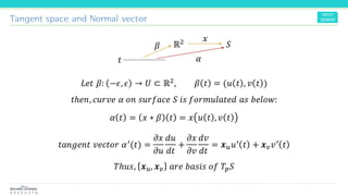 Tangent space and Normal vector
𝐿𝑒𝑡 𝛽: −𝜖, 𝜖 → 𝑈 ⊂ ℝ2, 𝛽 𝑡 = (𝑢 𝑡 , 𝑣 𝑡 )
𝑡ℎ𝑒𝑛, 𝑐𝑢𝑟𝑣𝑒 𝛼 𝑜𝑛 𝑠𝑢𝑟𝑓𝑎𝑐𝑒 𝑆 𝑖𝑠 𝑓𝑜𝑟𝑚𝑢𝑙𝑎𝑡𝑒𝑑 𝑎𝑠 𝑏𝑒𝑙𝑜𝑤:
𝛼 𝑡 = 𝑥 ∗ 𝛽 𝑡 = 𝑥 𝑢 𝑡 , 𝑣 𝑡
𝑡𝑎𝑛𝑔𝑒𝑛𝑡 𝑣𝑒𝑐𝑡𝑜𝑟 𝛼′(𝑡) =
𝜕𝑥
𝜕𝑢
𝑑𝑢
𝑑𝑡
+
𝜕𝑥
𝜕𝑣
𝑑𝑣
𝑑𝑡
= 𝒙 𝑢 𝑢′ 𝑡 + 𝒙 𝑣 𝑣′ 𝑡
𝑇ℎ𝑢𝑠, 𝒙 𝑢, 𝒙 𝑣 𝑎𝑟𝑒 𝑏𝑎𝑠𝑖𝑠 𝑜𝑓 𝑇𝑝 𝑆
𝑡
ℝ2
𝛽
𝑥
𝑆
𝛼
 