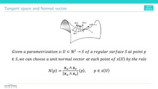 Tangent space and Normal vector
𝐺𝑖𝑣𝑒𝑛 𝑎 𝑝𝑎𝑟𝑎𝑚𝑒𝑡𝑟𝑖𝑧𝑎𝑡𝑖𝑜𝑛 𝑥: 𝑈 ⊂ ℝ2 → 𝑆 𝑜𝑓 𝑎 𝑟𝑒𝑔𝑢𝑙𝑎𝑟 𝑠𝑢𝑟𝑓𝑎𝑐𝑒 𝑆 𝑎𝑡 𝑝𝑜𝑖𝑛𝑡 𝑝
∈ 𝑆, 𝑤𝑒 𝑐𝑎𝑛 𝑐ℎ𝑜𝑜𝑠𝑒 𝑎 𝑢𝑛𝑖𝑡 𝑛𝑜𝑟𝑚𝑎𝑙 𝑣𝑒𝑐𝑡𝑜𝑟 𝑎𝑡 𝑒𝑎𝑐ℎ 𝑝𝑜𝑖𝑛𝑡 𝑜𝑓 𝑥 𝑈 𝑏𝑦 𝑡ℎ𝑒 𝑟𝑢𝑙𝑒
𝑁 𝑝 =
𝒙 𝑢 ∧ 𝒙 𝑣
𝒙 𝑢 ∧ 𝒙 𝑣
𝑝 , 𝑝 ∈ 𝑥 𝑈
 