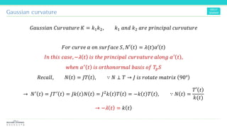 Gaussian curvature
𝐺𝑎𝑢𝑠𝑠𝑖𝑎𝑛 𝐶𝑢𝑟𝑣𝑎𝑡𝑢𝑟𝑒 𝐾 = 𝑘1 𝑘2, 𝑘1 𝑎𝑛𝑑 𝑘2 𝑎𝑟𝑒 𝑝𝑟𝑖𝑛𝑐𝑖𝑝𝑎𝑙 𝑐𝑢𝑟𝑣𝑎𝑡𝑢𝑟𝑒
𝐹𝑜𝑟 𝑐𝑢𝑟𝑣𝑒 𝛼 𝑜𝑛 𝑠𝑢𝑟𝑓𝑎𝑐𝑒 𝑆, 𝑁′ 𝑡 = 𝜆(𝑡)𝛼′ 𝑡
𝐼𝑛 𝑡ℎ𝑖𝑠 𝑐𝑎𝑠𝑒,−𝜆 𝑡 𝑖𝑠 𝑡ℎ𝑒 𝑝𝑟𝑖𝑛𝑐𝑖𝑝𝑎𝑙 𝑐𝑢𝑟𝑣𝑎𝑡𝑢𝑟𝑒 𝑎𝑙𝑜𝑛𝑔 𝛼′
𝑡 ,
𝑤ℎ𝑒𝑛 𝛼′
𝑡 𝑖𝑠 𝑜𝑟𝑡ℎ𝑜𝑛𝑜𝑟𝑚𝑎𝑙 𝑏𝑎𝑠𝑖𝑠 𝑜𝑓 𝑇𝑝 𝑆
𝑅𝑒𝑐𝑎𝑙𝑙, 𝑁 𝑡 = 𝐽𝑇 𝑡 , ∵ 𝑁 ⊥ 𝑇 → 𝐽 𝑖𝑠 𝑟𝑜𝑡𝑎𝑡𝑒 𝑚𝑎𝑡𝑟𝑖𝑥 90°
→ 𝑁′
𝑡 = 𝐽𝑇′
𝑡 = 𝐽𝑘 𝑡 𝑁 𝑡 = 𝐽2
𝑘 𝑡 𝑇 𝑡 = −𝑘 𝑡 𝑇 𝑡 , ∵ 𝑁 𝑡 =
𝑇′ 𝑡
𝑘(𝑡)
→ −𝜆 𝑡 = 𝑘 𝑡
 