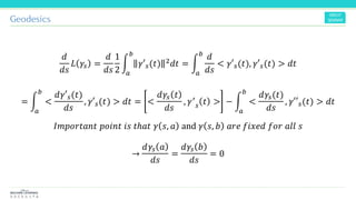 Geodesics
𝑑
𝑑𝑠
𝐿 𝛾𝑠 =
𝑑
𝑑𝑠
1
2
න
𝑎
𝑏
𝛾′ 𝑠(𝑡) 2 𝑑𝑡 = න
𝑎
𝑏
𝑑
𝑑𝑠
< 𝛾′ 𝑠(𝑡), 𝛾′ 𝑠(𝑡) > 𝑑𝑡
= න
𝑎
𝑏
<
𝑑𝛾′ 𝑠(𝑡)
𝑑𝑠
, 𝛾′ 𝑠(𝑡) > 𝑑𝑡 = <
𝑑𝛾𝑠 𝑡
𝑑𝑠
, 𝛾′
𝑠 𝑡 > − න
𝑎
𝑏
<
𝑑𝛾𝑠(𝑡)
𝑑𝑠
, 𝛾′′ 𝑠(𝑡) > 𝑑𝑡
𝐼𝑚𝑝𝑜𝑟𝑡𝑎𝑛𝑡 𝑝𝑜𝑖𝑛𝑡 𝑖𝑠 𝑡ℎ𝑎𝑡 𝛾 𝑠, 𝑎 and 𝛾 𝑠, 𝑏 𝑎𝑟𝑒 𝑓𝑖𝑥𝑒𝑑 𝑓𝑜𝑟 𝑎𝑙𝑙 𝑠
→
𝑑𝛾𝑠 𝑎
𝑑𝑠
=
𝑑𝛾𝑠 𝑏
𝑑𝑠
= 0
 