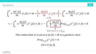 Geodesics
න
𝑎
𝑏
<
𝑑𝛾′ 𝑠(𝑡)
𝑑𝑠
, 𝛾′ 𝑠(𝑡) > 𝑑𝑡 = <
𝑑𝛾𝑠 𝑡
𝑑𝑠
, 𝛾′
𝑠 𝑡 > − න
𝑎
𝑏
<
𝑑𝛾𝑠 𝑡
𝑑𝑠
, 𝛾′′
𝑠 𝑡 > 𝑑𝑡
= − න
𝑎
𝑏
<
𝑑𝛾𝑠 𝑡
𝑑𝑠
, 𝛾′′
𝑠 𝑡 > 𝑑𝑡 = − න
𝑎
𝑏
<
𝑑𝛾𝑠 𝑡
𝑑𝑠
, 𝑃𝑟𝑜𝑗 𝑇 𝛾 𝑠 𝑡
𝛾′′
𝑠 𝑡 > 𝑑𝑡 = 0
𝑇ℎ𝑖𝑠 𝑖𝑚𝑙𝑖𝑒𝑠 𝑡ℎ𝑎𝑡 𝑖𝑓 𝑎 𝑐𝑢𝑟𝑣𝑒 𝛾: 𝑎, 𝑏 → 𝑀 𝑖𝑠 𝑎 𝑔𝑒𝑜𝑑𝑒𝑠𝑖𝑐, 𝑡ℎ𝑒𝑛
𝑃𝑟𝑜𝑗 𝑇 𝛾 𝑠 𝑡
𝛾′′
𝑠 𝑡 = 0
𝑓𝑜𝑟 𝑡 ∈ [𝑎, 𝑏]
= 0
Note that it is in 𝑇𝛾𝑠 𝑡
 