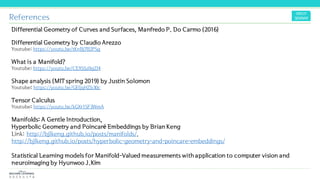 References
Differential Geometry of Curves and Surfaces, Manfredo P. Do Carmo (2016)
Differential Geometry by Claudio Arezzo
Youtube: https://youtu.be/tKnBj7B2PSg
What is a Manifold?
Youtube: https://youtu.be/CEXSSz0gZI4
Shape analysis (MIT spring 2019) by Justin Solomon
Youtube: https://youtu.be/GEljqHZb30c
Tensor Calculus
Youtube: https://youtu.be/kGXr1SF3WmA
Manifolds: A Gentle Introduction,
Hyperbolic Geometry and Poincaré Embeddings by Brian Keng
Link: http://bjlkeng.github.io/posts/manifolds/,
http://bjlkeng.github.io/posts/hyperbolic-geometry-and-poincare-embeddings/
Statistical Learning models for Manifold-Valued measurements with application to computer vision and
neuroimaging by Hyunwoo J.Kim
 