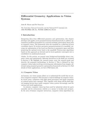Diﬀerential Geometry Applications to Vision
Systems
John B. Moore and Pei Yean Lee
The Australian National University and the National ICT Australia Ltd.
John.Moore@anu.edu.au, PeiYean.Lee@nicta.com.au

1 Introduction
Integrating ideas from diﬀerential geometry and optimization, this chapter
develops and applies novel parameterization-based framework to address optimization problems formulated on a smooth manifold, particularly those arise
in computer vision. The framework views the manifold as a collection of local
coordinate charts. It involves successive parameterizations of a manifold, carrying out optimization of the local cost function in parameter space and then
projecting the optimal vector back to the manifold. Newton-type algorithms
based on this approach are devised and its local quadratic convergent rate is
established via mathematical proof.
Outline. In this section, we present some background knowledge about computer vision and optimization. Relevant literatures in the ﬁelds are reviewed
in Section 2. We highlight the research issues, state the research goals and
describe the proposed methodology in Section 3. This is followed by four
computer vision tasks involving recovering pose information from images, addressed using proposed geometric optimization framework in Section 5–8. Full
details of these applications, see Lee’s PhD thesis [18].
1.1 Computer Vision
As humans, our vision system allows us to understand the world that we see.
Can computers compete? This becomes a central challenge of computer vision.
In recent years, computers with high speed processors and larger memories
at reduced prices have emerged. This, together with cheap oﬀ-the-shelf digital imaging devices have made computer vision system increasingly used for
various real world applications.
In robotics, computer vision has been used by industrial robots for parts
assembly and by autonomous vehicles as a means to localize and navigate.
In the area of human computer interaction, computer vision algorithms are

 