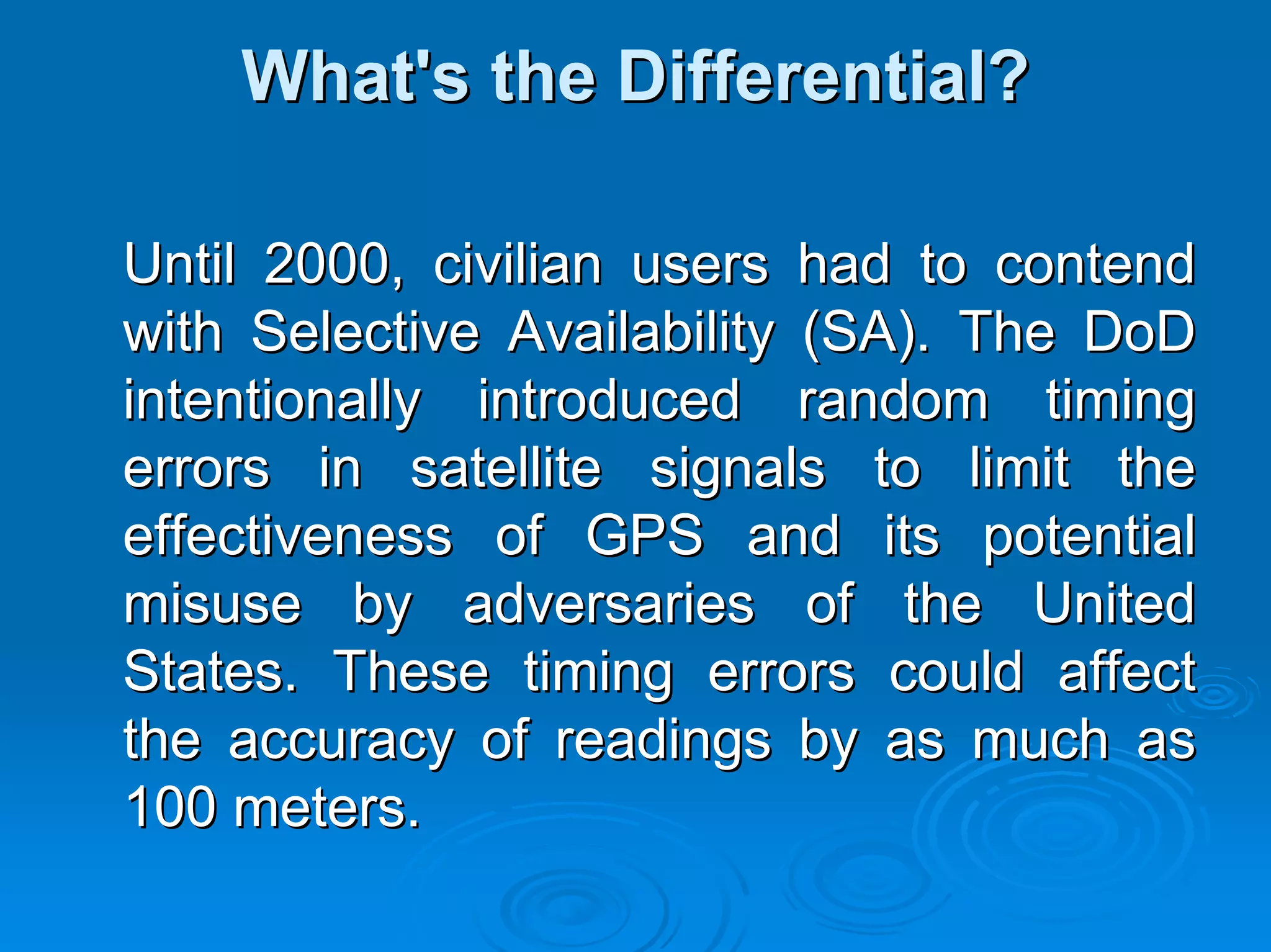 What's the Differential?

Until 2000, civilian users had to contend
with Selective Availability (SA). The DoD
intentionally introduced random timing
errors in satellite signals to limit the
effectiveness of GPS and its potential
misuse by adversaries of the United
States. These timing errors could affect
the accuracy of readings by as much as
100 meters.
 