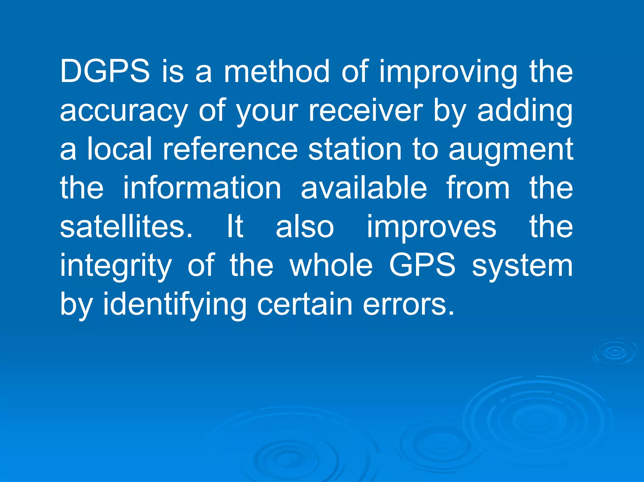DGPS is a method of improving the
accuracy of your receiver by adding
a local reference station to augment
the information available from the
satellites. It also improves the
integrity of the whole GPS system
by identifying certain errors.
 
