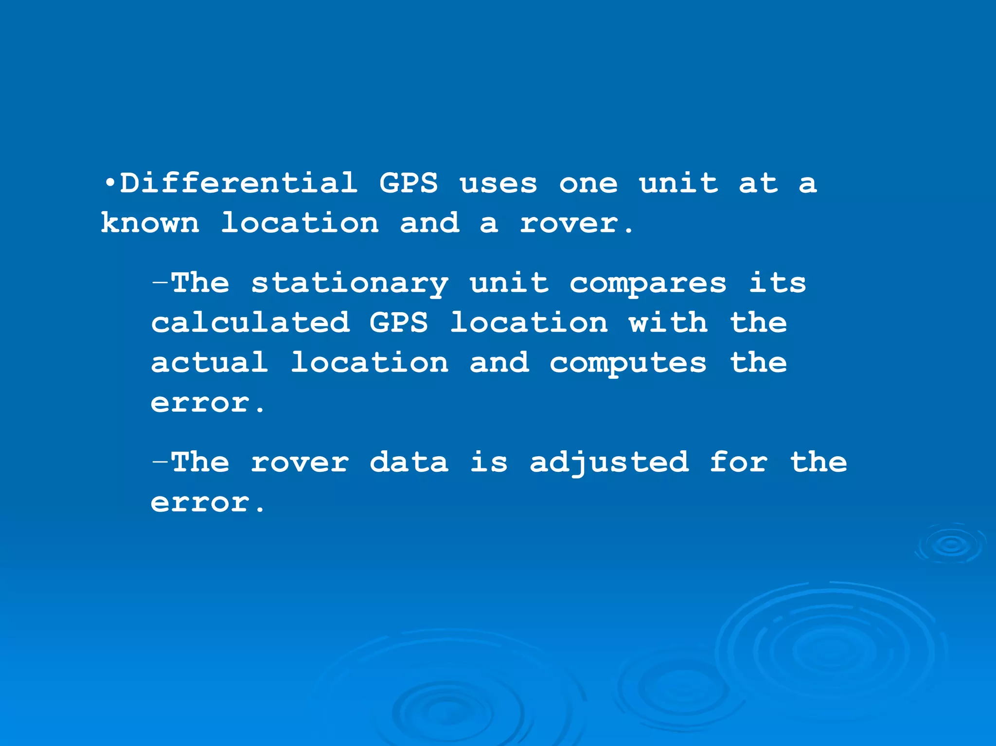 •Differential GPS uses one unit at a
known location and a rover.
  –The stationary unit compares its
  calculated GPS location with the
  actual location and computes the
  error.
  –The rover data is adjusted for the
  error.
 