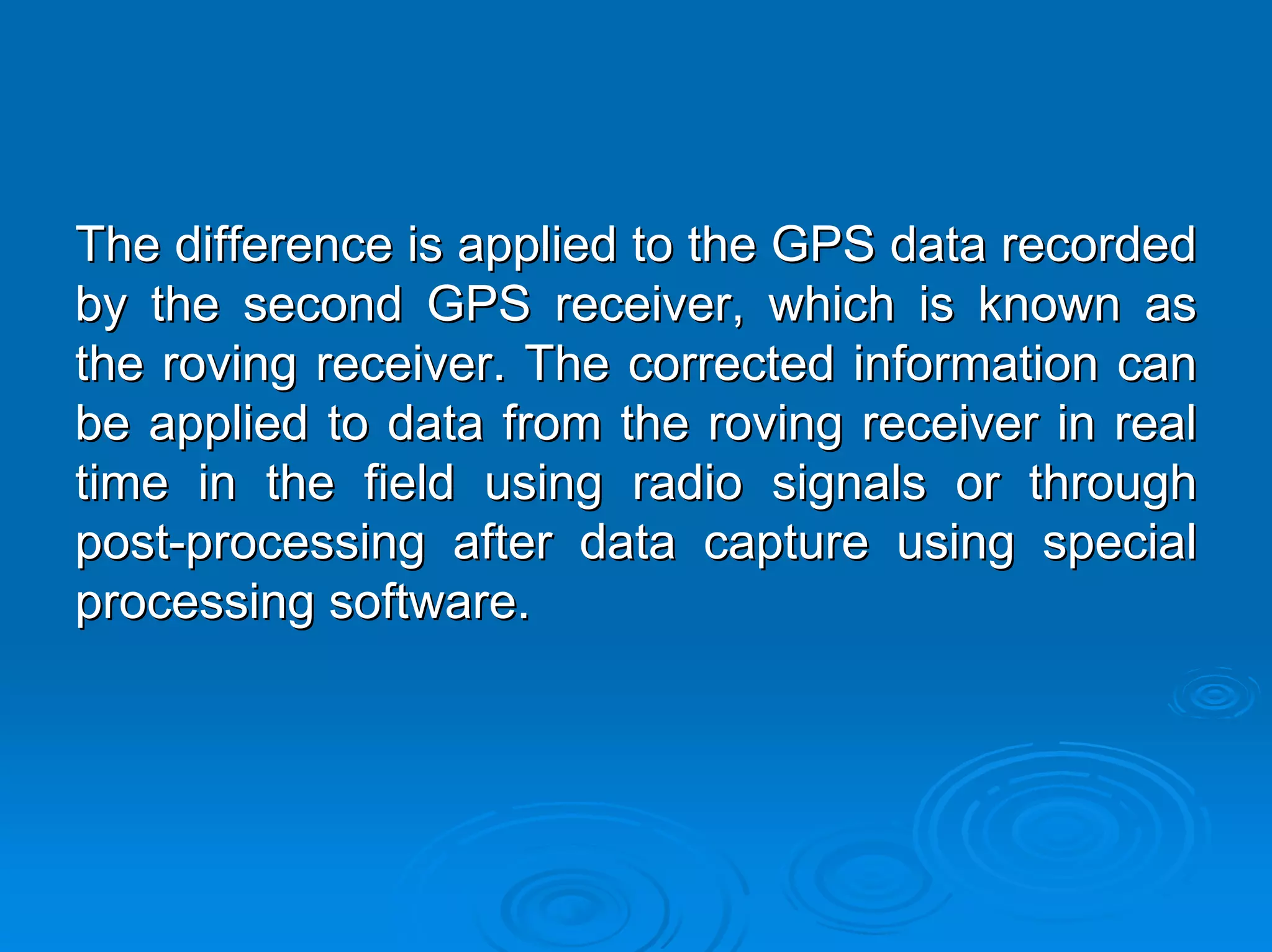 The difference is applied to the GPS data recorded
by the second GPS receiver, which is known as
the roving receiver. The corrected information can
be applied to data from the roving receiver in real
time in the field using radio signals or through
post-processing after data capture using special
processing software.
 