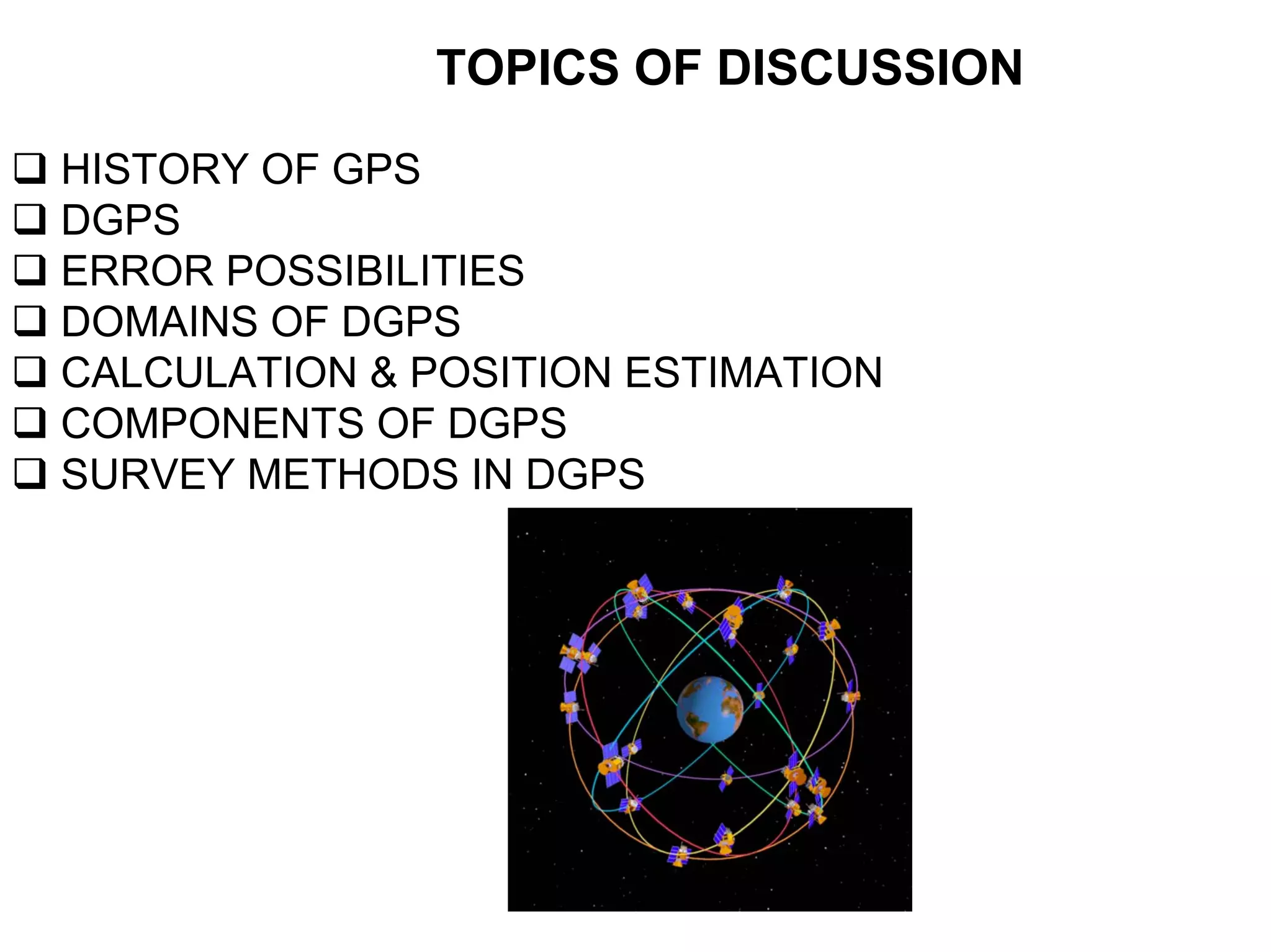 TOPICS OF DISCUSSION
HISTORY OF GPS
DGPS
ERROR POSSIBILITIES
DOMAINS OF DGPS
CALCULATION & POSITION ESTIMATION
COMPONENTS OF DGPS
SURVEY METHODS IN DGPS
 