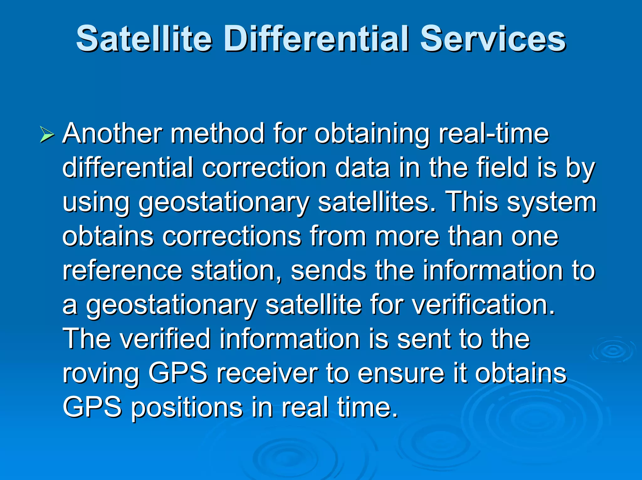 Satellite Differential Services

Another method for obtaining real-time
differential correction data in the field is by
using geostationary satellites. This system
obtains corrections from more than one
reference station, sends the information to
a geostationary satellite for verification.
The verified information is sent to the
roving GPS receiver to ensure it obtains
GPS positions in real time.
 