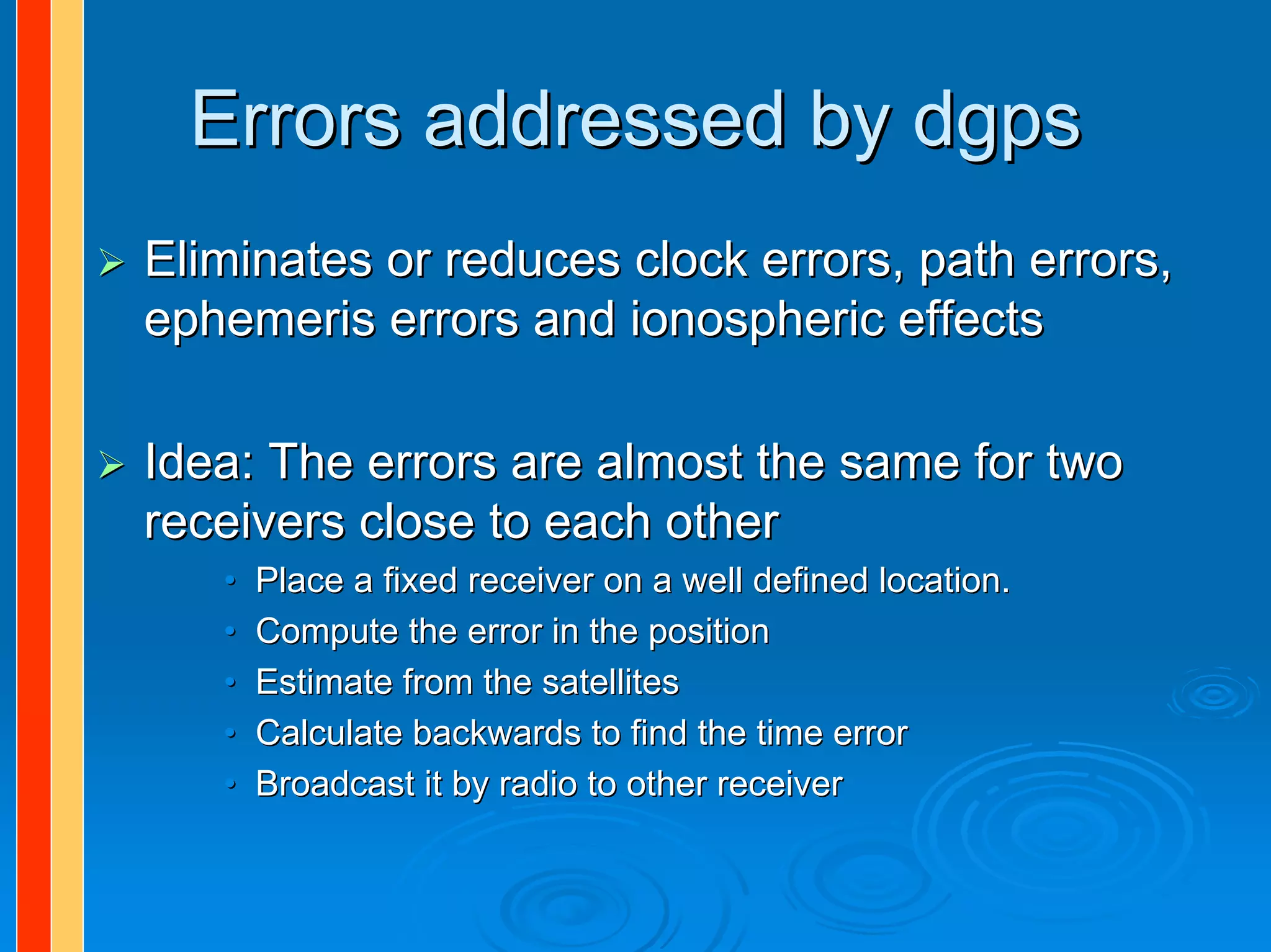 Errors addressed by dgps
Eliminates or reduces clock errors, path errors,
ephemeris errors and ionospheric effects

Idea: The errors are almost the same for two
receivers close to each other
   •   Place a fixed receiver on a well defined location.
   •   Compute the error in the position
   •   Estimate from the satellites
   •   Calculate backwards to find the time error
   •   Broadcast it by radio to other receiver
 