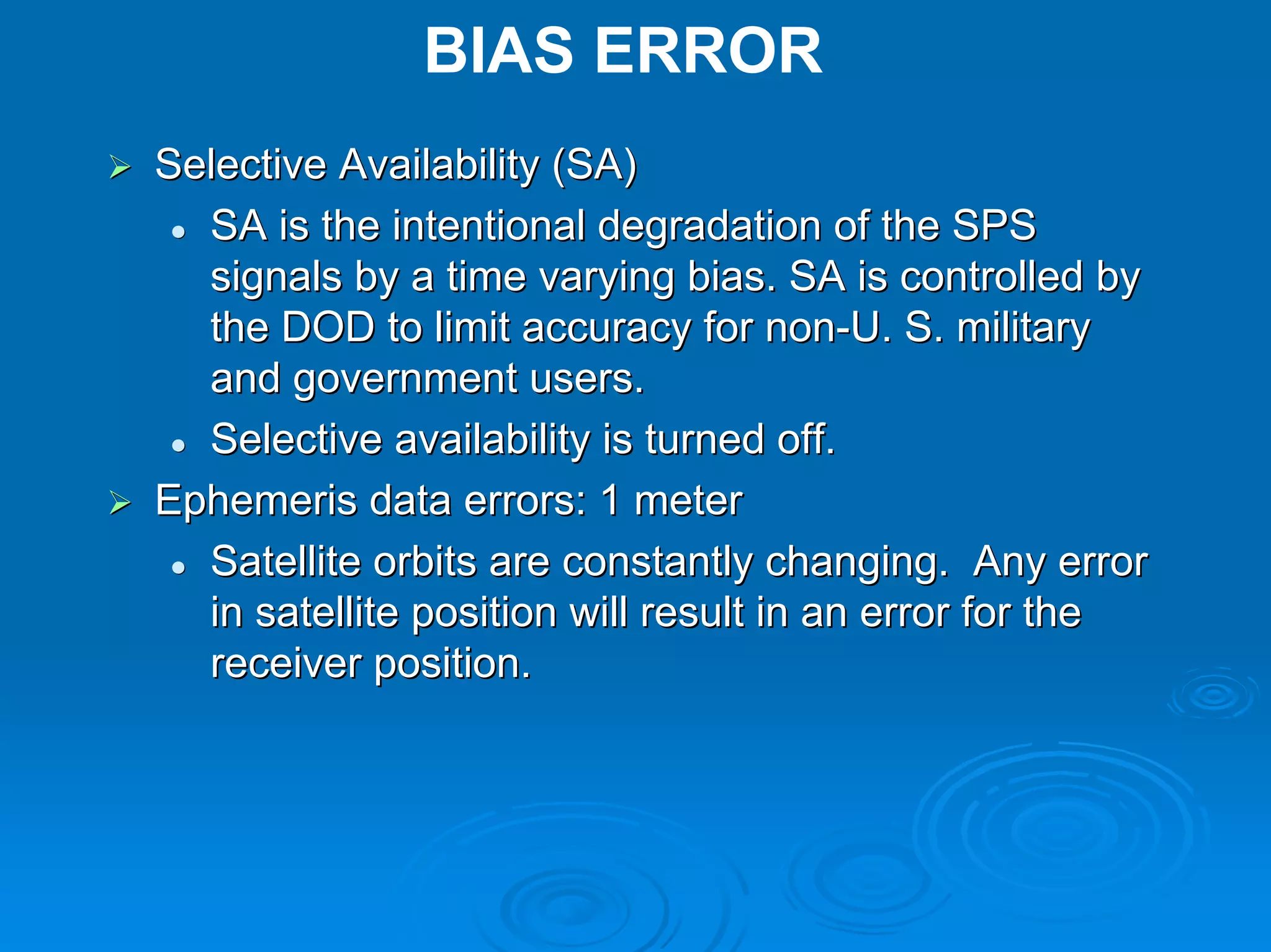 BIAS ERROR
Selective Availability (SA)
  SA is the intentional degradation of the SPS
  signals by a time varying bias. SA is controlled by
  the DOD to limit accuracy for non-U. S. military
  and government users.
  Selective availability is turned off.
Ephemeris data errors: 1 meter
  Satellite orbits are constantly changing. Any error
  in satellite position will result in an error for the
  receiver position.
 