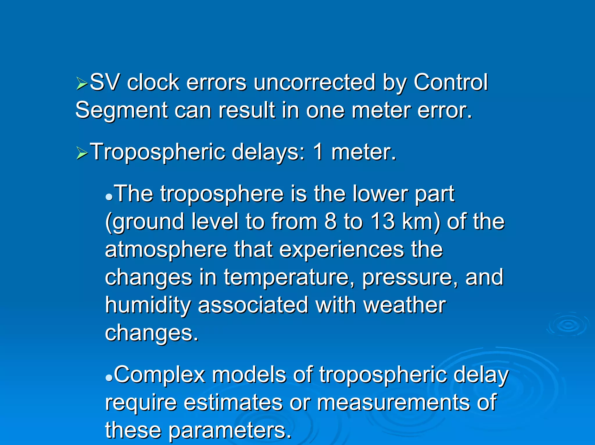 SV clock errors uncorrected by Control
Segment can result in one meter error.
 Tropospheric delays: 1 meter.
   The troposphere is the lower part
  (ground level to from 8 to 13 km) of the
  atmosphere that experiences the
  changes in temperature, pressure, and
  humidity associated with weather
  changes.
   Complex models of tropospheric delay
  require estimates or measurements of
  these parameters.
 